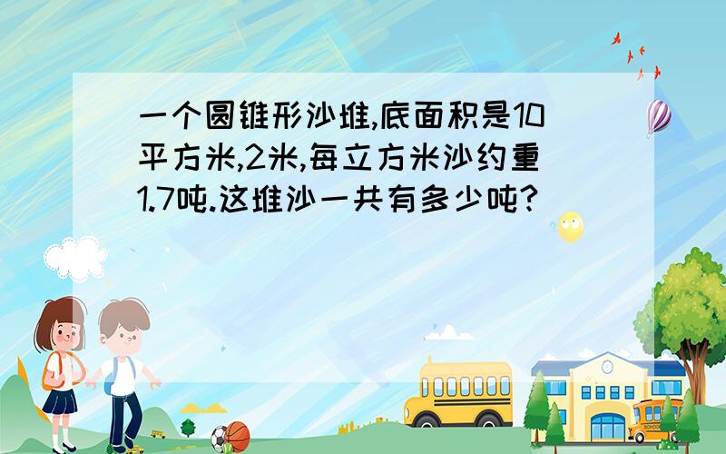 一个圆锥形沙堆,底面积是10平方米,2米,每立方米沙约重1.7吨.这堆沙一共有多少吨?