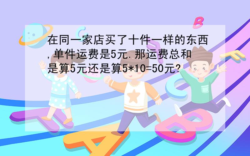 在同一家店买了十件一样的东西,单件运费是5元.那运费总和是算5元还是算5*10=50元?