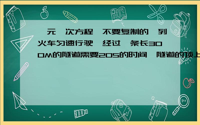 一元一次方程,不要复制的一列火车匀速行驶,经过一条长300M的隧道需要20S的时间,隧道的顶上有一盏灯,垂直向下发光,灯光照在火车上的时间是10S.1.设火车长度为X米,用含X的式子表示:从车头经