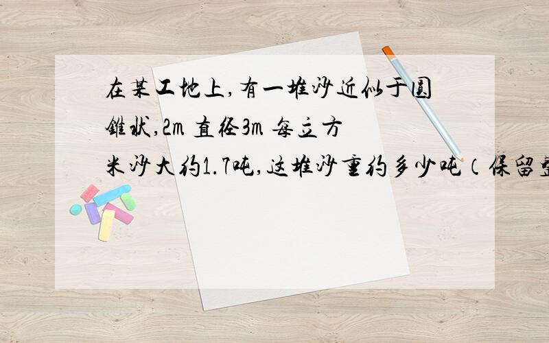 在某工地上,有一堆沙近似于圆锥状,2m 直径3m 每立方米沙大约1.7吨,这堆沙重约多少吨（保留整数）急求体积：底面积为15cm2，高7cm （圆锥） 底面直径为0.4m，高0.6m