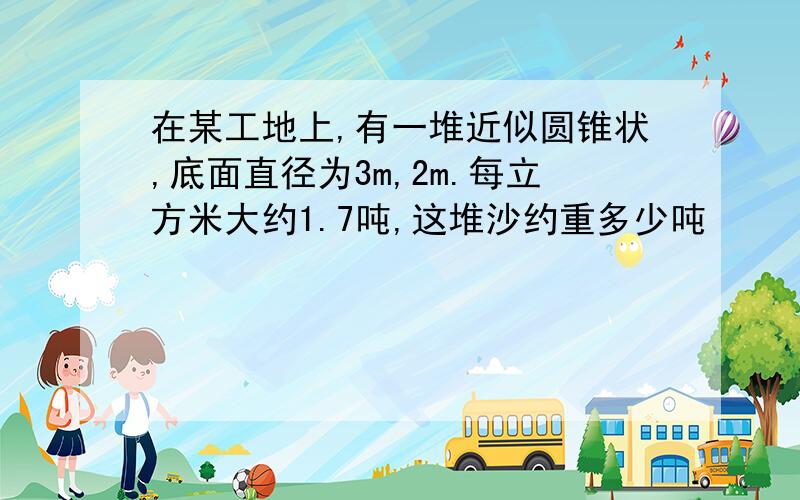 在某工地上,有一堆近似圆锥状,底面直径为3m,2m.每立方米大约1.7吨,这堆沙约重多少吨