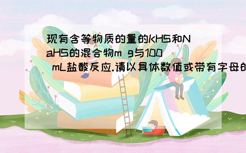 现有含等物质的量的KHS和NaHS的混合物m g与100 mL盐酸反应.请以具体数值或带有字母的代数式填写下列空白：（1）该固体混合物中KHS与NaHS的质量比为________.（2）若固体混合物与盐酸恰好完全