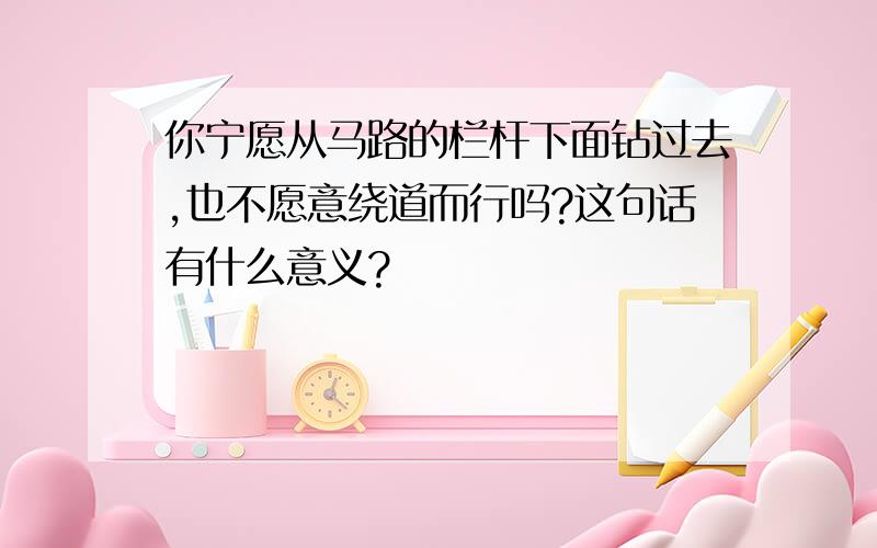 你宁愿从马路的栏杆下面钻过去,也不愿意绕道而行吗?这句话有什么意义?