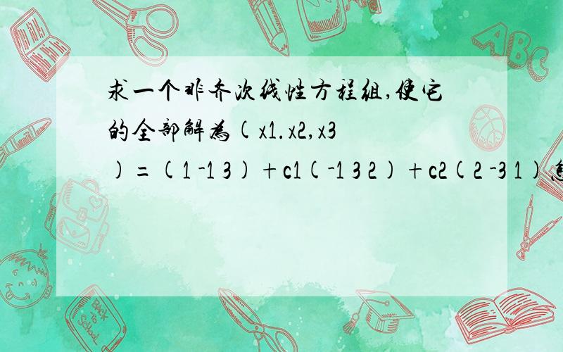 求一个非齐次线性方程组,使它的全部解为(x1.x2,x3)=(1 -1 3)+c1(-1 3 2)+c2(2 -3 1)怎么反裘非齐次线形方程?如果是齐次的呢?