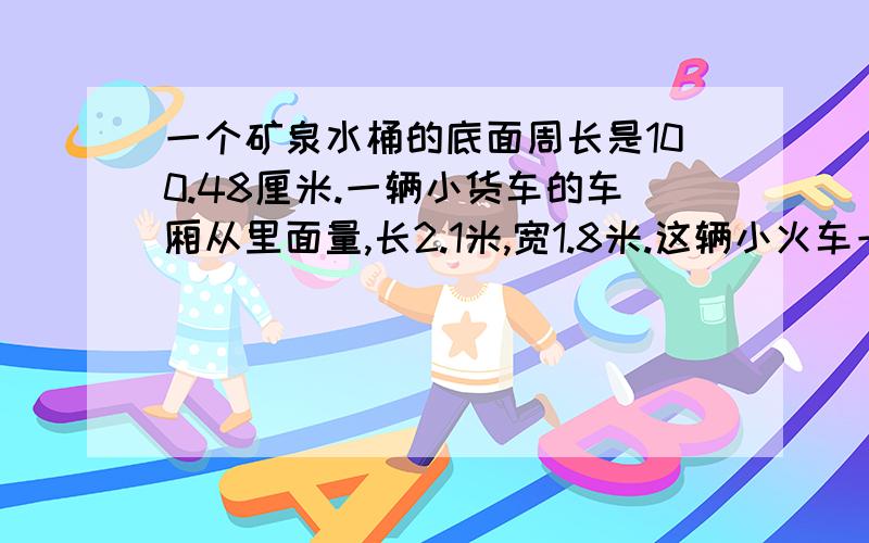 一个矿泉水桶的底面周长是100.48厘米.一辆小货车的车厢从里面量,长2.1米,宽1.8米.这辆小火车一次最多客运多少桶矿泉水?