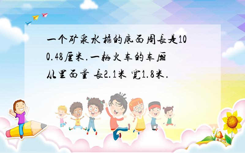 一个矿泉水桶的底面周长是100.48厘米.一辆火车的车厢从里面量 长2.1米 宽1.8米.