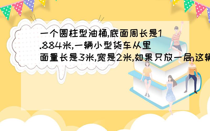 一个圆柱型油桶,底面周长是1.884米,一辆小型货车从里面量长是3米,宽是2米,如果只放一层,这辆货车一次最多可以放几个油桶