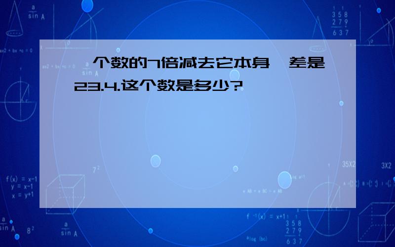 一个数的7倍减去它本身,差是23.4.这个数是多少?