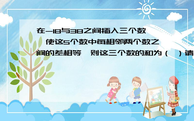 在-18与38之间插入三个数,使这5个数中每相邻两个数之间的差相等,则这三个数的和为（ ）请写明理由,