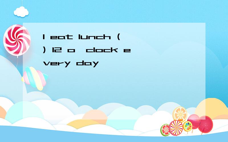 I eat lunch ( ) 12 o'clock every day