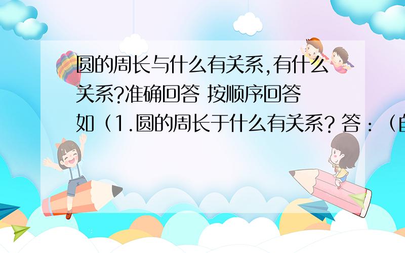 圆的周长与什么有关系,有什么关系?准确回答 按顺序回答 如（1.圆的周长于什么有关系？答：（自己写））懂了？