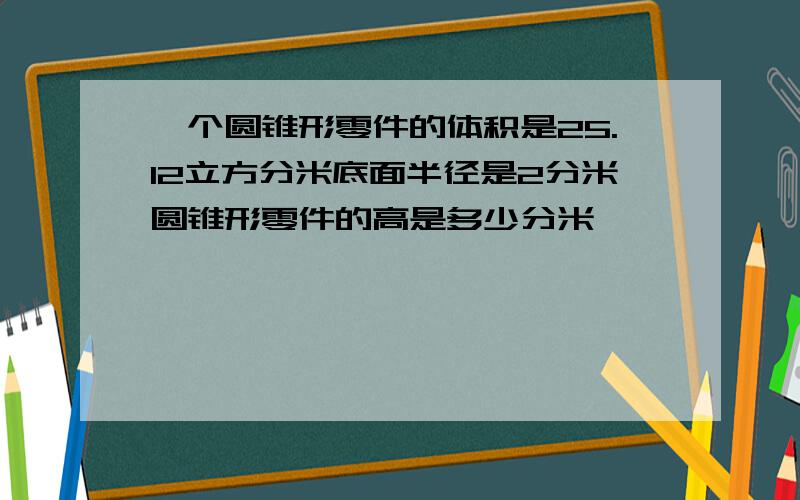 一个圆锥形零件的体积是25.12立方分米底面半径是2分米圆锥形零件的高是多少分米