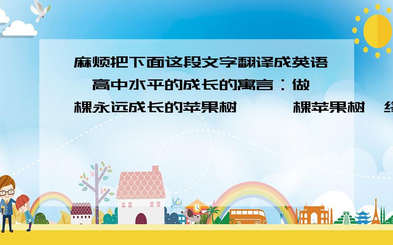 麻烦把下面这段文字翻译成英语,高中水平的成长的寓言：做一棵永远成长的苹果树    一棵苹果树,终于结果了.    第一年,它结了10个苹果,9个被拿走,自己得到1个.对此,苹果树愤愤不平,于是自