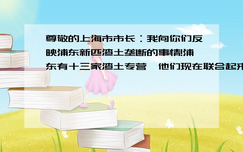 尊敬的上海市市长：我向你们反映浦东新匹渣土垄断的事情!浦东有十三家渣土专营,他们现在联合起来市场垄断!抬高市场的价格!我们是非专营单位在上海从事渣土运输有十多年了,政府为了