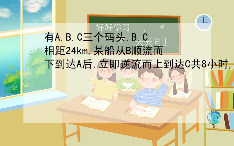 有A.B.C三个码头,B.C相距24km,某船从B顺流而下到达A后,立即逆流而上到达C共8小时,已知水流速度是5km/h船在静水的速度为20km/h,求A.B之间的距离.