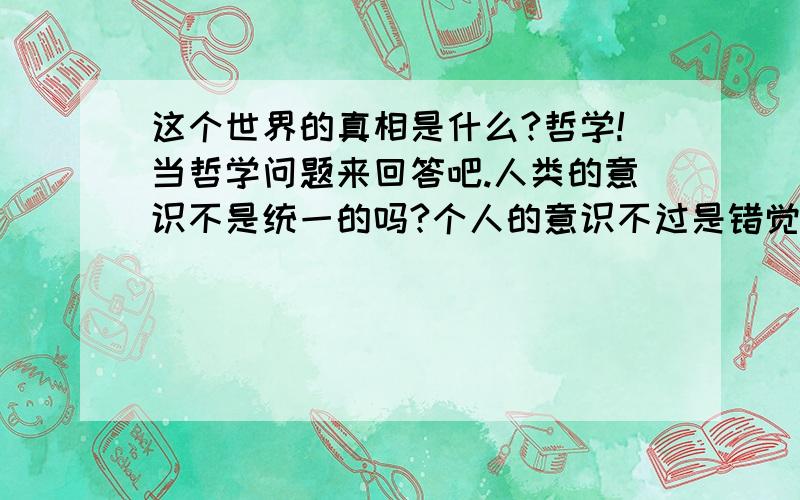 这个世界的真相是什么?哲学!当哲学问题来回答吧.人类的意识不是统一的吗?个人的意识不过是错觉?