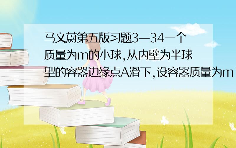 马文蔚第五版习题3—34一个质量为m的小球,从内壁为半球型的容器边缘点A滑下,设容器质量为m',半径为R,内壁光滑,并放置在摩擦可以忽略的水平桌面上,开始时小球与容器都处于静止状态,当小