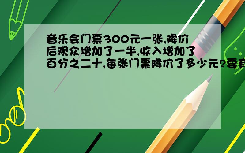 音乐会门票300元一张,降价后观众增加了一半,收入增加了百分之二十,每张门票降价了多少元?要有过程！快！