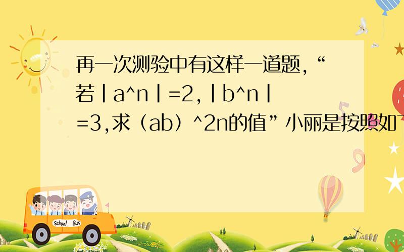 再一次测验中有这样一道题,“若|a^n|=2,|b^n|=3,求（ab）^2n的值”小丽是按照如下的方法解的.（ab）^2n=（a^·b^n)²=（2x3）²=36.结果试卷发下来后,小丽这道题却没有得分,而答案就是36,你知