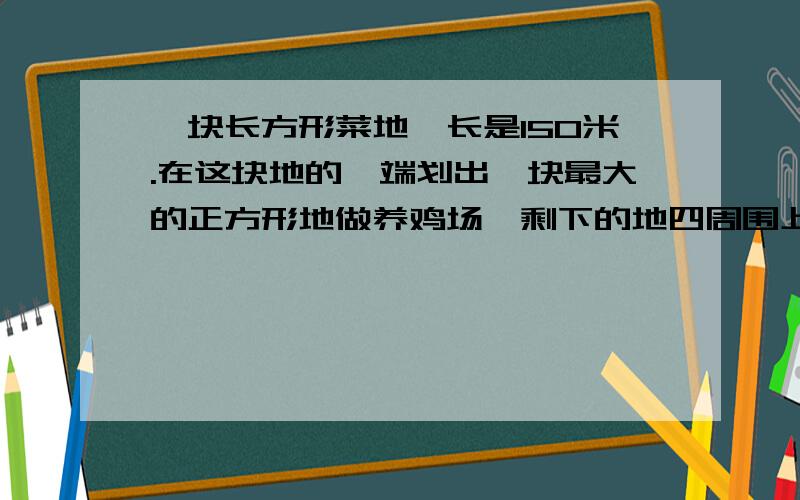 一块长方形菜地,长是150米.在这块地的一端划出一块最大的正方形地做养鸡场,剩下的地四周围上篱笆.篱笆全长多少米