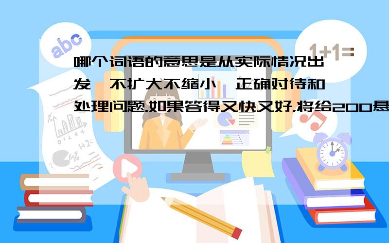 哪个词语的意思是从实际情况出发,不扩大不缩小,正确对待和处理问题.如果答得又快又好，将给200悬赏分