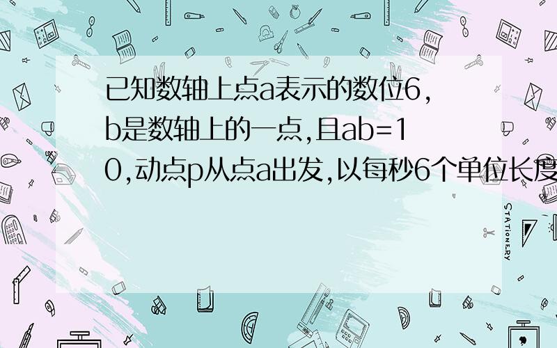 已知数轴上点a表示的数位6,b是数轴上的一点,且ab=10,动点p从点a出发,以每秒6个单位长度的速度沿数轴向左均速运动,动点Q从点A出发,以每秒1个单位长度的速度沿数轴向左移动；动点R从点B出发