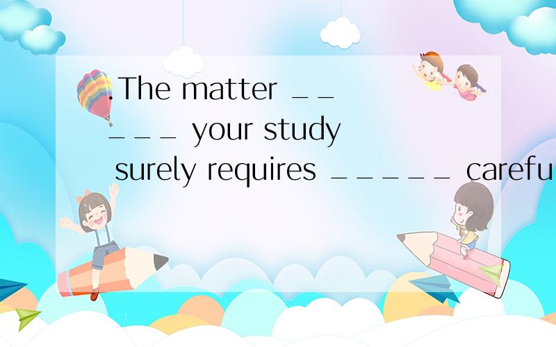 .The matter _____ your study surely requires _____ carefully.A.relating to; dealing withB.related to; dealt withC.related to; being dealt withD.relating to; having dealt with为什么选A.