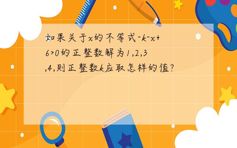 如果关于x的不等式-k-x+6>0的正整数解为1,2,3,4,则正整数k应取怎样的值?