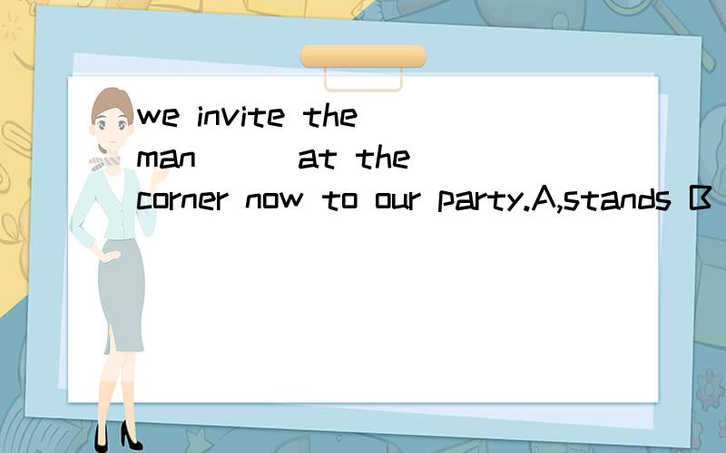 we invite the man ( )at the corner now to our party.A,stands B who stood C standing D who standing,看看应该选哪一个,有点困惑.这个题是考从句还是其他的,并附上详细解说.