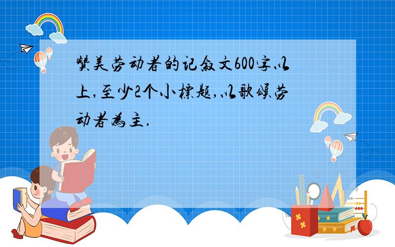 赞美劳动者的记叙文600字以上,至少2个小标题,以歌颂劳动者为主.