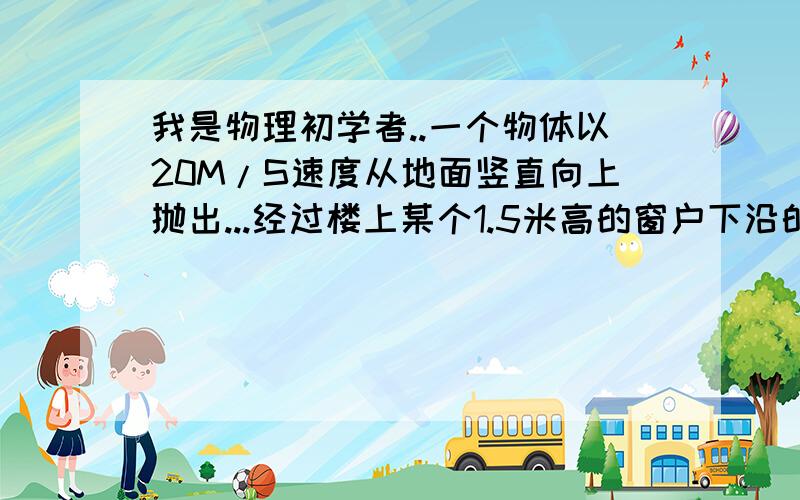 我是物理初学者..一个物体以20M/S速度从地面竖直向上抛出...经过楼上某个1.5米高的窗户下沿的速度是经过窗户上沿速度的2倍,求窗顶距地面高度