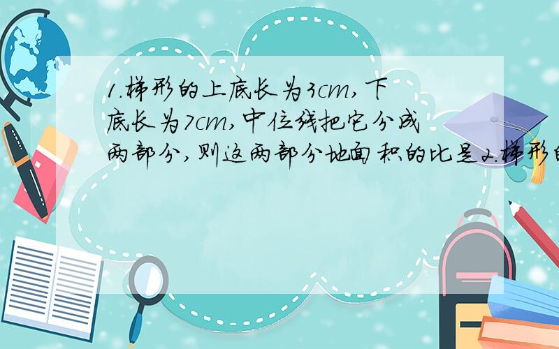 1.梯形的上底长为3cm,下底长为7cm,中位线把它分成两部分,则这两部分地面积的比是2.梯形的上底长为3,下底长为7,它的一条对角线把它分成两部分,则这两部分的面积的比是