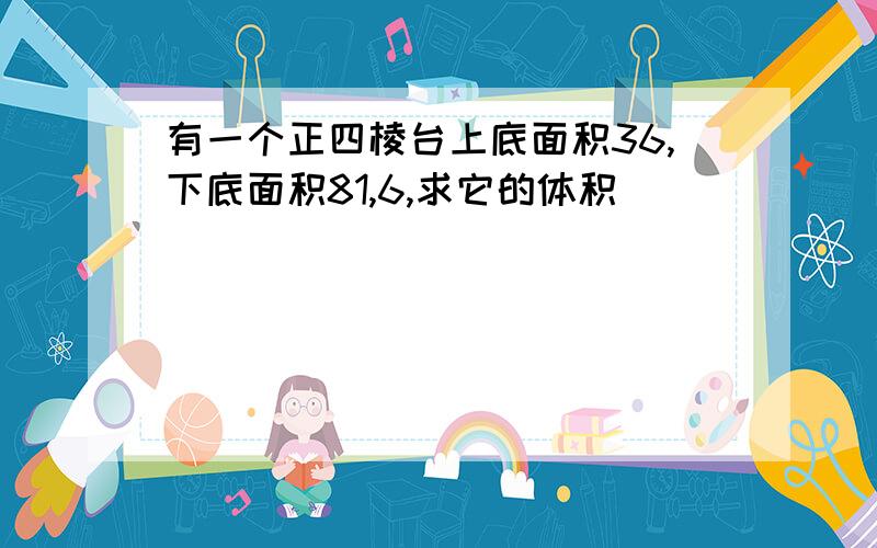 有一个正四棱台上底面积36,下底面积81,6,求它的体积