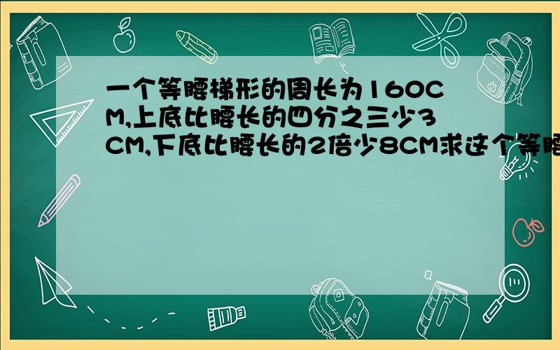 一个等腰梯形的周长为160CM,上底比腰长的四分之三少3CM,下底比腰长的2倍少8CM求这个等腰梯形各边的长