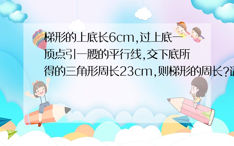 梯形的上底长6cm,过上底一顶点引一腰的平行线,交下底所得的三角形周长23cm,则梯形的周长?请把解答过程也一同写出来,