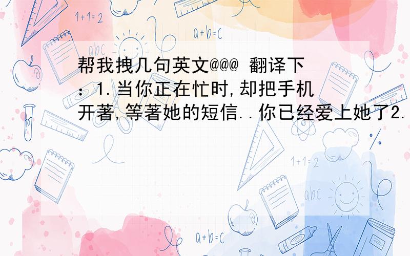 帮我拽几句英文@@@ 翻译下：1.当你正在忙时,却把手机开著,等著她的短信..你已经爱上她了2.如果你喜欢和她两个人单独漫步..你已经爱上她了3.当你和她在一起时,你会假装不注意她,但是当她