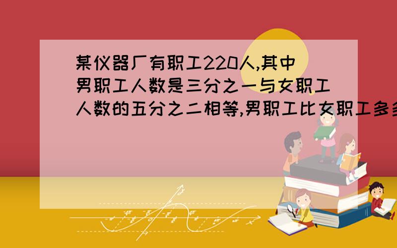 某仪器厂有职工220人,其中男职工人数是三分之一与女职工人数的五分之二相等,男职工比女职工多多少人可以不解方程吗