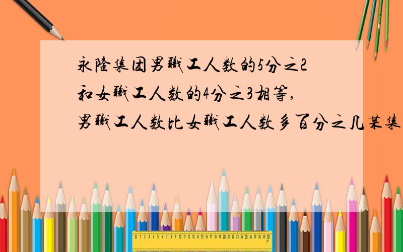 永隆集团男职工人数的5分之2和女职工人数的4分之3相等,男职工人数比女职工人数多百分之几某集团男职工人数的五分之二和女职工人数的四分之三相等男女职工的比为：1÷2/5:1÷3/4=5/2:4/3=15:8