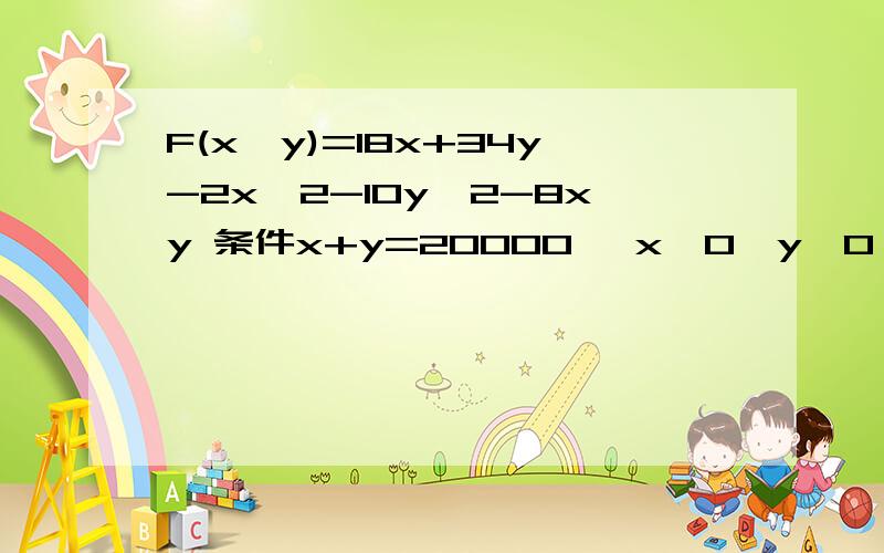 F(x,y)=18x+34y-2x＾2-10y＾2-8xy 条件x+y=20000 ,x>0,y>0 x,y取怎样的值时,可以使F(x,y)最大?F(x,y)最大为多少?x,y又分别为多少?