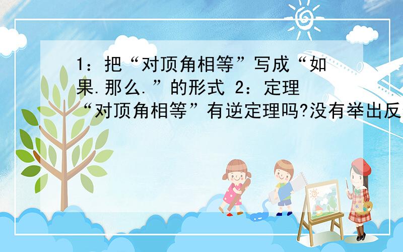 1：把“对顶角相等”写成“如果.那么.”的形式 2：定理“对顶角相等”有逆定理吗?没有举出反例