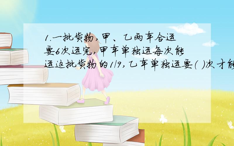 1.一批货物,甲、乙两车合运要6次运完,甲车单独运每次能运这批货物的1/9,乙车单独运要（ ）次才能运完这批货物.A、9 B、12 C、182.一堆煤的质量等于这堆煤质量的2/5加上2/5吨,这堆煤的质量是