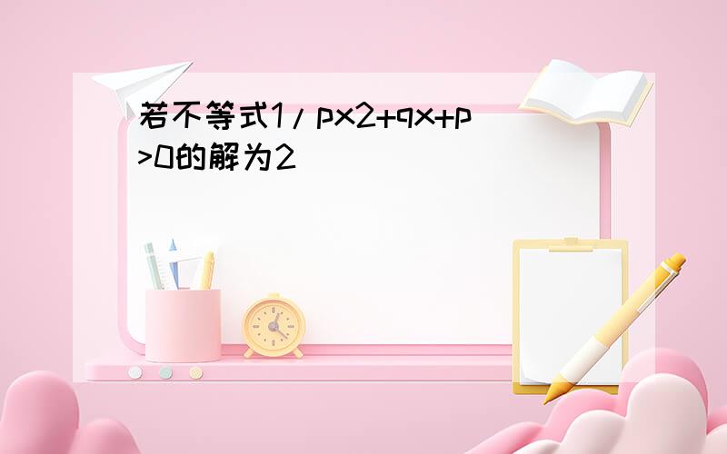 若不等式1/px2+qx+p>0的解为2