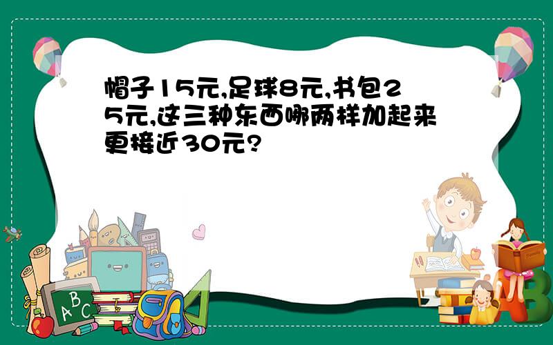 帽子15元,足球8元,书包25元,这三种东西哪两样加起来更接近30元?