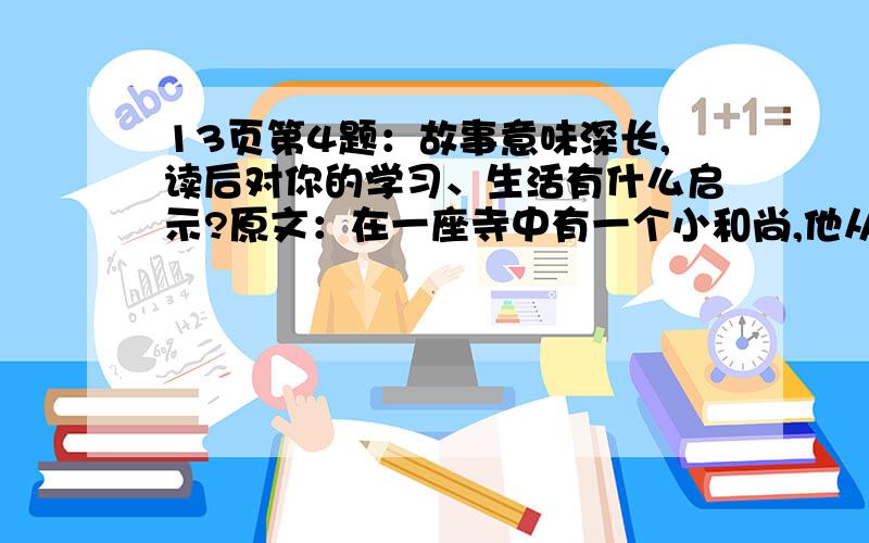 13页第4题：故事意味深长,读后对你的学习、生活有什么启示?原文：在一座寺中有一个小和尚,他从小就在这里出家了,是寺中的众僧把他养大的.可是,他却为此付出了很大的代价.每天的清晨,