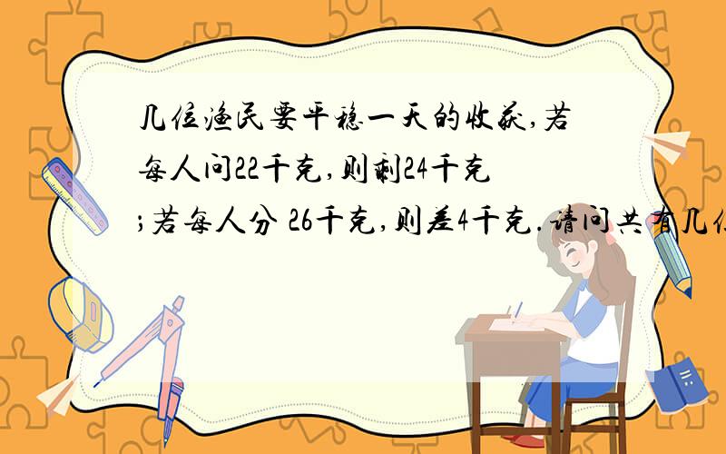 几位渔民要平稳一天的收获,若每人问22千克,则剩24千克；若每人分 26千克,则差4千克.请问共有几位渔民?