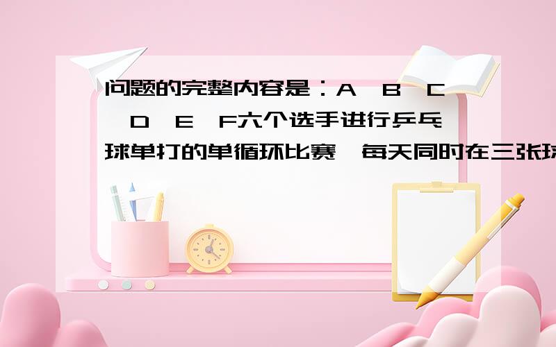 问题的完整内容是：A,B,C,D,E,F六个选手进行乒乓球单打的单循环比赛,每天同时在三张球台各进行一场比赛.已知第一天B对D,第二天C对E,第三天D对F,第四天B对C.问第五天A与谁对阵?另外两张球台