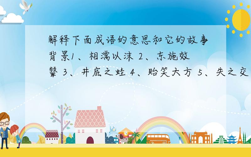 解释下面成语的意思和它的故事背景1、相濡以沫 2、东施效颦 3、井底之蛙 4、贻笑大方 5、失之交臂6、望洋兴叹 7、螳臂当车 8、游刃有余 9、踌躇满志 10、大相径庭