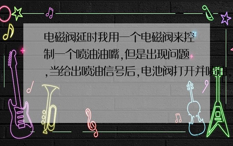 电磁阀延时我用一个电磁阀来控制一个喷油油嘴,但是出现问题,当给出喷油信号后,电池阀打开并喷油,但是信号结束后,电池阀要过很长一段时间才关闭,出现了延时.现在工况是：喷油油嘴需要