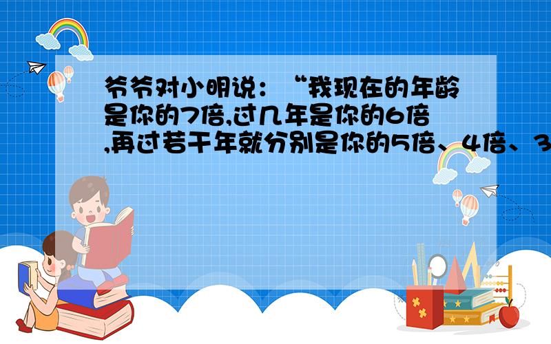 爷爷对小明说：“我现在的年龄是你的7倍,过几年是你的6倍,再过若干年就分别是你的5倍、4倍、3倍、2倍,爷爷和小明现在的年龄分别是多少岁?