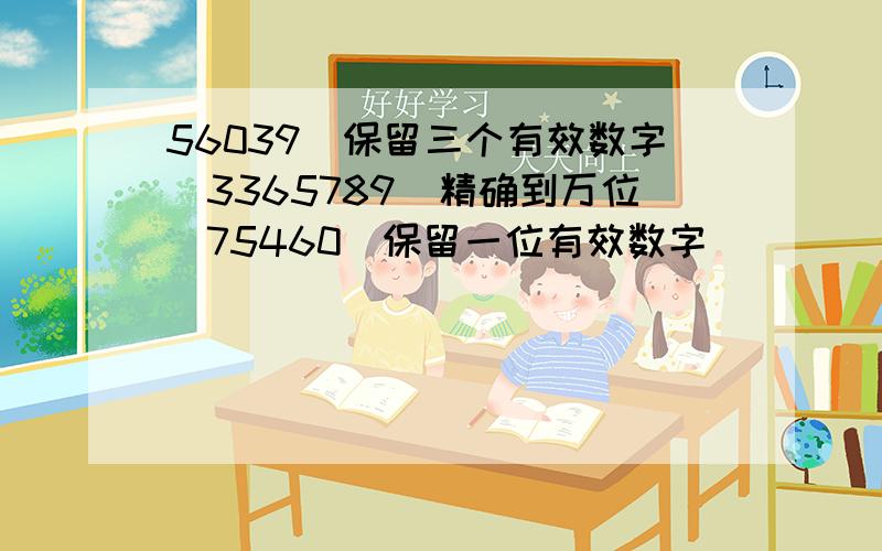 56039（保留三个有效数字）3365789（精确到万位）75460（保留一位有效数字）